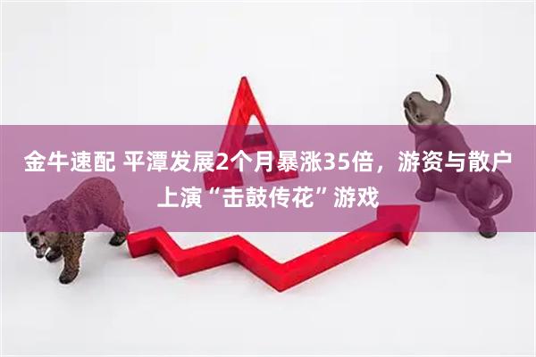 金牛速配 平潭发展2个月暴涨35倍，游资与散户上演“击鼓传花”游戏