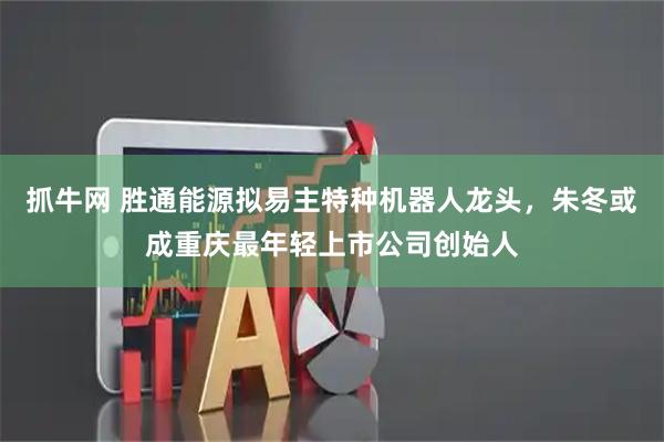抓牛网 胜通能源拟易主特种机器人龙头，朱冬或成重庆最年轻上市公司创始人