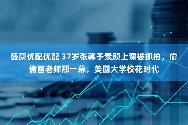 盛康优配优配 37岁张馨予素颜上课被抓拍，偷偷画老师那一幕，美回大学校花时代