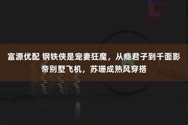 富源优配 钢铁侠是宠妻狂魔，从瘾君子到千面影帝别墅飞机，苏珊成熟风穿搭