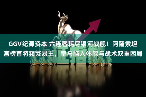 GGV纪源资本 六连客耗尽银河战舰！阿隆索坦言榜首将频繁易主，皇马陷入体能与战术双重困局