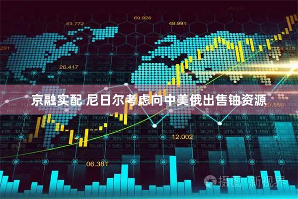 京融实配 尼日尔考虑向中美俄出售铀资源