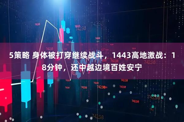 5策略 身体被打穿继续战斗，1443高地激战：18分钟，还中越边境百姓安宁