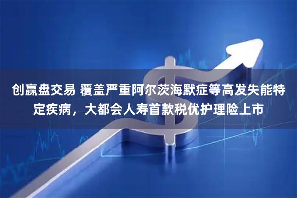 创赢盘交易 覆盖严重阿尔茨海默症等高发失能特定疾病，大都会人寿首款税优护理险上市