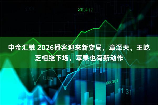 中金汇融 2026播客迎来新变局，章泽天、王屹芝相继下场，苹果也有新动作