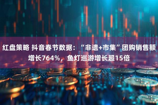 红盘策略 抖音春节数据：“非遗+市集”团购销售额增长764%，鱼灯巡游增长超15倍