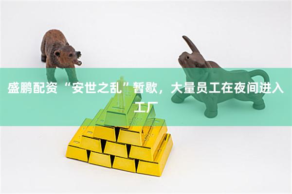盛鹏配资 “安世之乱”暂歇，大量员工在夜间进入工厂