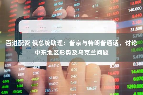百进配资 俄总统助理：普京与特朗普通话，讨论中东地区形势及乌克兰问题