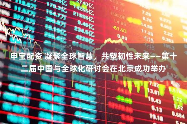 申宝配资 凝聚全球智慧，共塑韧性未来——第十二届中国与全球化研讨会在北京成功举办