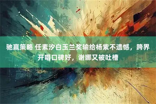 驰赢策略 任素汐白玉兰奖输给杨紫不遗憾,跨界开唱口碑好,谢娜又被吐槽